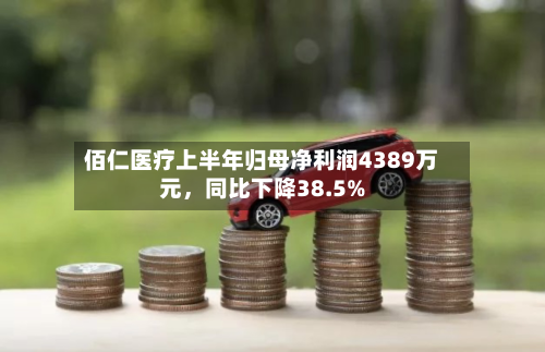 佰仁医疗上半年归母净利润4389万元	，同比下降38.5%-第2张图片
