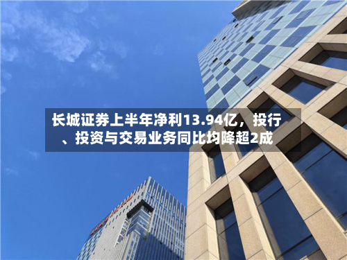 长城证券上半年净利13.94亿,投行、投资与交易业务同比均降超2成