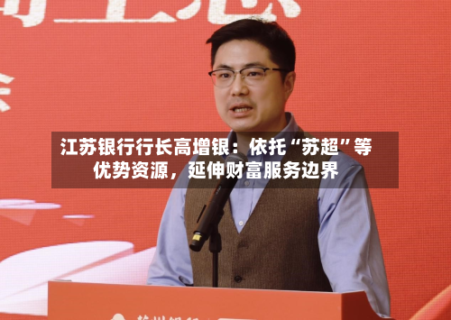江苏银行行长高增银：依托“苏超”等优势资源，延伸财富服务边界-第2张图片