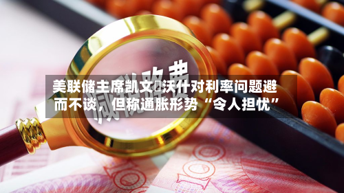 美联储主席凯文・沃什对利率问题避而不谈，但称通胀形势 “令人担忧”-第3张图片