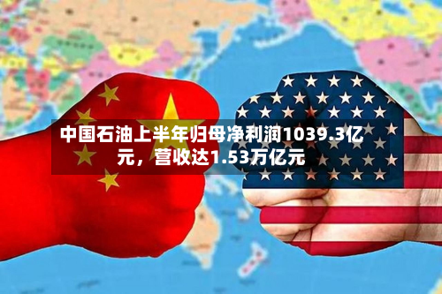 中国石油上半年归母净利润1039.3亿元，营收达1.53万亿元-第2张图片