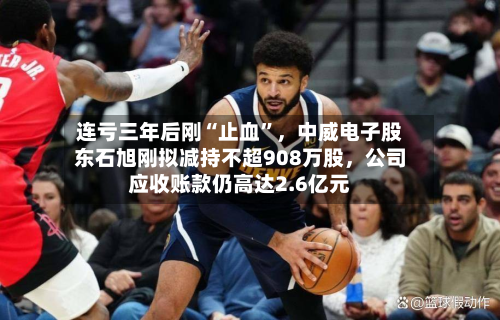 连亏三年后刚“止血”，中威电子股东石旭刚拟减持不超908万股，公司应收账款仍高达2.6亿元