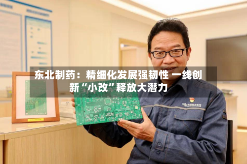东北制药：精细化发展强韧性 一线创新“小改”释放大潜力-第3张图片