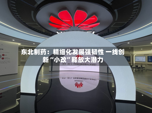 东北制药：精细化发展强韧性 一线创新“小改	”释放大潜力-第2张图片
