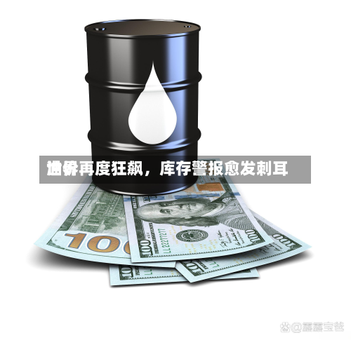 世界油价再度狂飙	，库存警报愈发刺耳-第1张图片