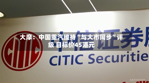 大摩：中国重汽维持“与大市同步”评级 目标价45港元-第2张图片