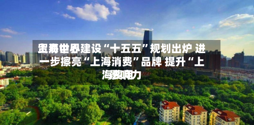 上海世界贸易中心建设“十五五”规划出炉 进一步擦亮“上海消费	”品牌 提升“上海费用”影响力-第3张图片