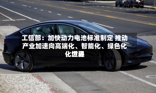 工信部：加快动力电池标准制定 推动产业加速向高端化、智能化、绿色化、世界化迈进