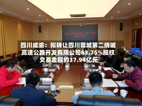四川成渝：拟转让四川蓉城第二绕城高速公路开发有限公司63.75%股权 交易金额约37.94亿元-第2张图片