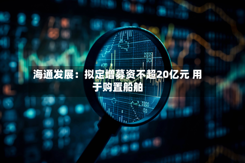 海通发展：拟定增募资不超20亿元 用于购置船舶-第2张图片