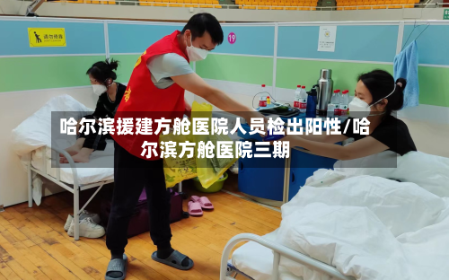 哈尔滨援建方舱医院人员检出阳性/哈尔滨方舱医院三期