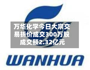 万华化学今日大宗交易折价成交300万股 成交额2.32亿元-第3张图片