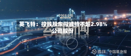 英飞特：控股股东拟减持不超2.98%公司股份-第3张图片