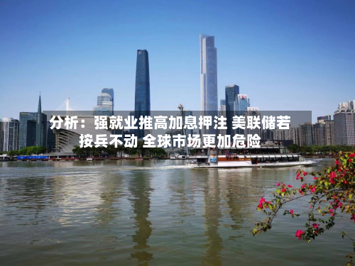分析：强就业推高加息押注 美联储若按兵不动 全球市场更加危险-第2张图片